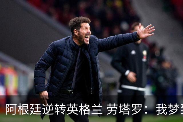 阿根廷逆转英格兰 劳塔罗：我梦到过那个绝杀球