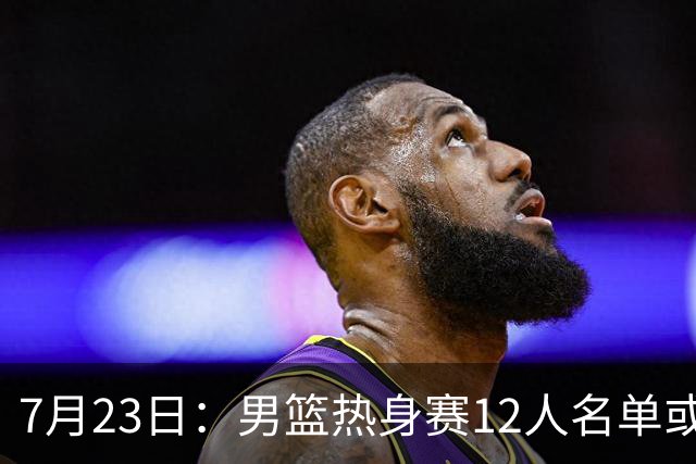 7月23日：男篮热身赛12人名单或出炉！赵继伟胡金秋扛大旗，郭士强重点考察2人